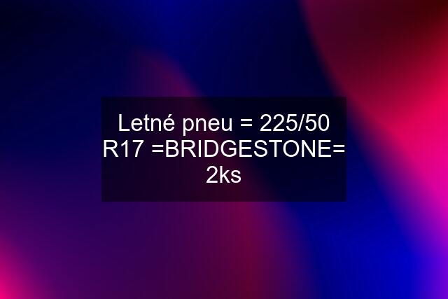 Letné pneu = 225/50 R17 =BRIDGESTONE= 2ks