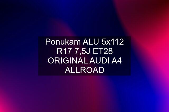 Ponukam ALU 5x112 R17 7,5J ET28 ORIGINAL AUDI A4 ALLROAD