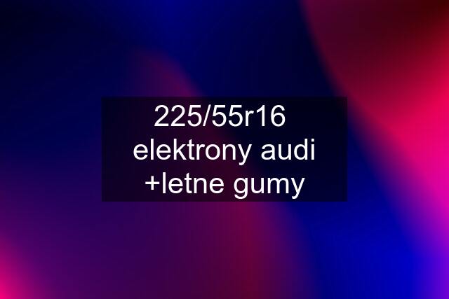 225/55r16  elektrony audi +letne gumy