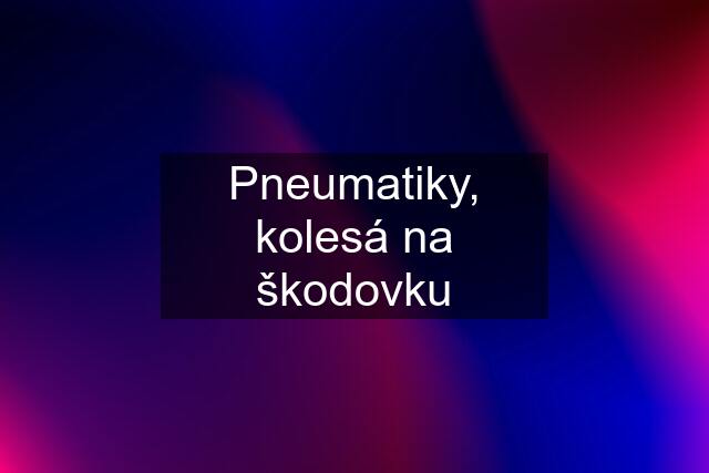 Pneumatiky, kolesá na škodovku