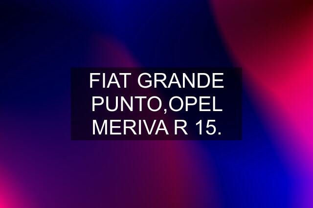 FIAT GRANDE PUNTO,OPEL MERIVA R 15.