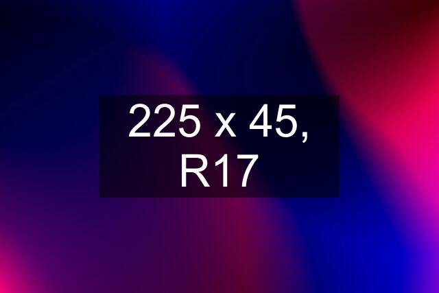 225 x 45, R17
