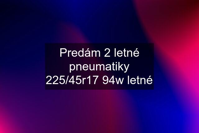 Predám 2 letné pneumatiky 225/45r17 94w letné