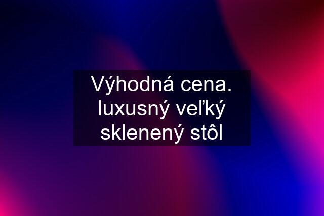 Výhodná cena. luxusný veľký sklenený stôl