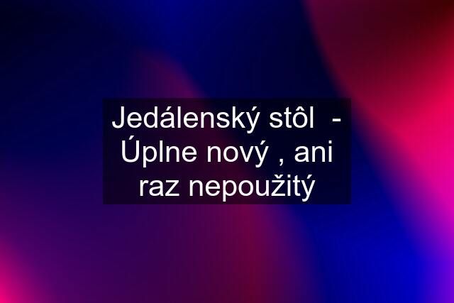 Jedálenský stôl  - Úplne nový , ani raz nepoužitý