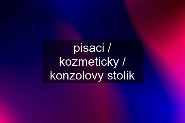 pisaci / kozmeticky / konzolovy stolik