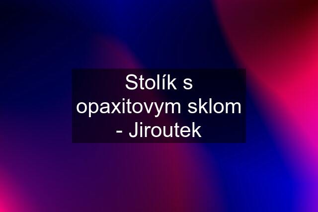 Stolík s opaxitovym sklom - Jiroutek