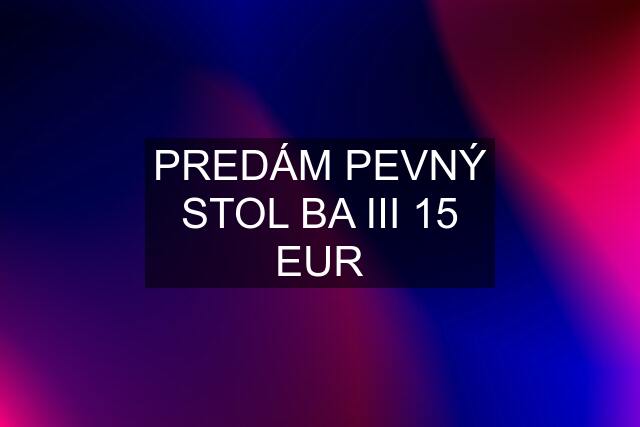 PREDÁM PEVNÝ STOL BA III 15 EUR