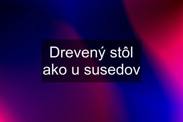 Drevený stôl ako u susedov