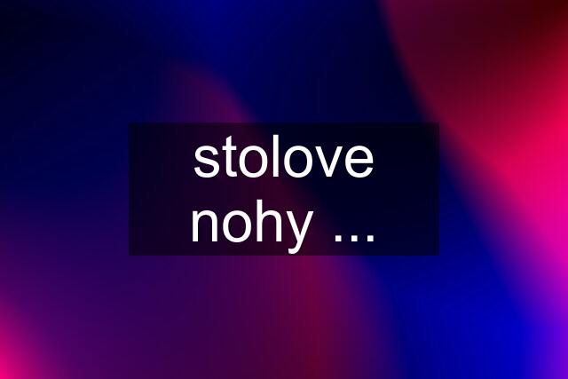 stolove nohy ...