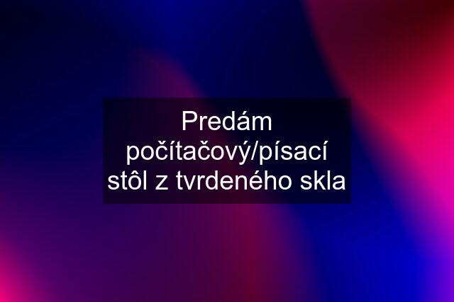 Predám počítačový/písací stôl z tvrdeného skla