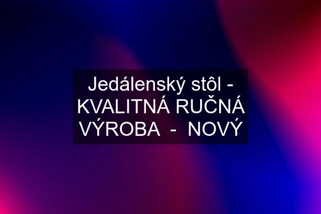 Jedálenský stôl - KVALITNÁ RUČNÁ VÝROBA  -  NOVÝ