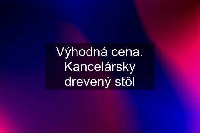 Výhodná cena. Kancelársky drevený stôl