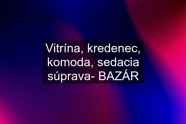 Vitrína, kredenec, komoda, sedacia súprava- BAZÁR