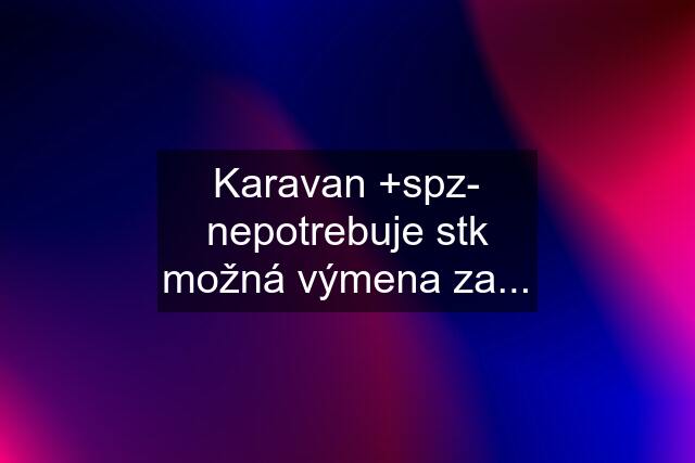 Karavan +spz- nepotrebuje stk možná výmena za...