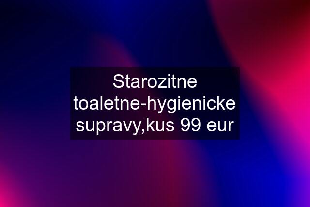 Starozitne toaletne-hygienicke supravy,kus 99 eur