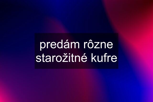 predám rôzne starožitné kufre