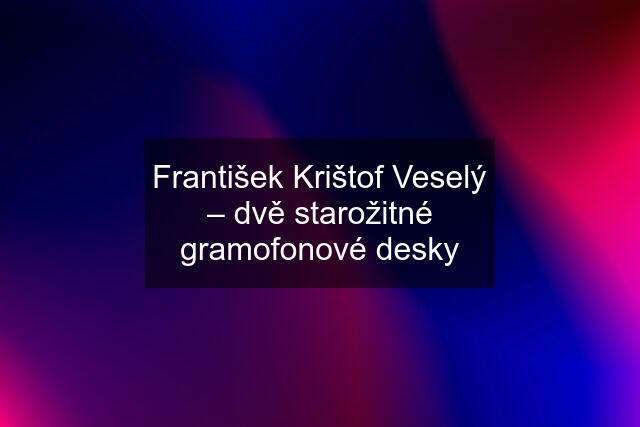 František Krištof Veselý – dvě starožitné gramofonové desky