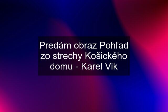 Predám obraz Pohľad zo strechy Košického domu - Karel Vik