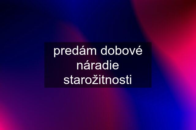 predám dobové náradie starožitnosti