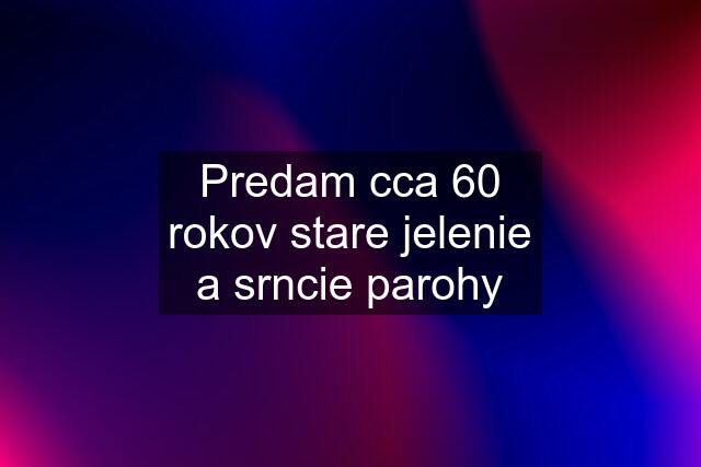 Predam cca 60 rokov stare jelenie a srncie parohy