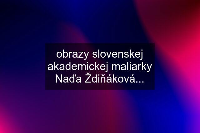 obrazy slovenskej akademickej maliarky Naďa Ždiňáková...