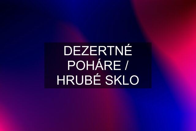 DEZERTNÉ POHÁRE / HRUBÉ SKLO