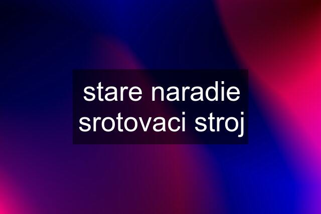 stare naradie srotovaci stroj