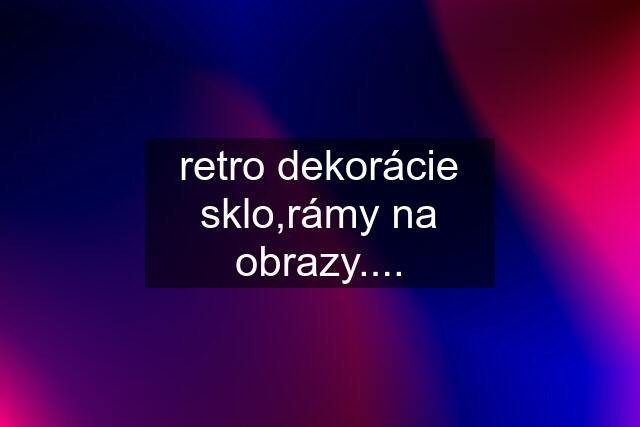 retro dekorácie sklo,rámy na obrazy....