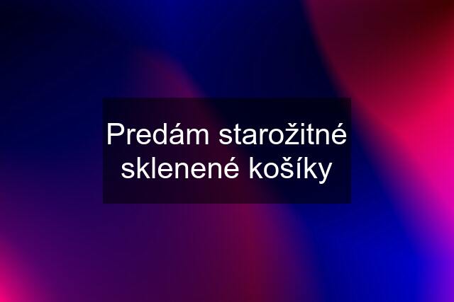 Predám starožitné sklenené košíky