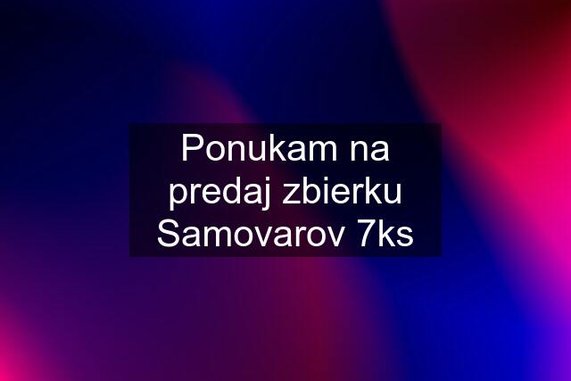 Ponukam na predaj zbierku Samovarov 7ks