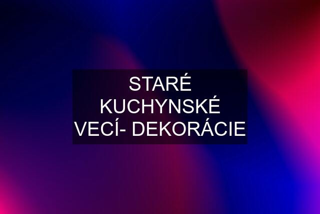 STARÉ KUCHYNSKÉ VECÍ- DEKORÁCIE