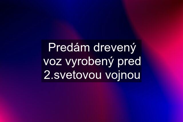 Predám drevený voz vyrobený pred 2.svetovou vojnou