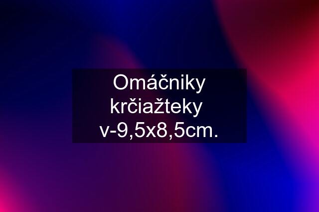 Omáčniky krčiažteky  v-9,5x8,5cm.