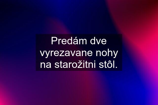 Predám dve vyrezavane nohy na starožitni stôl.