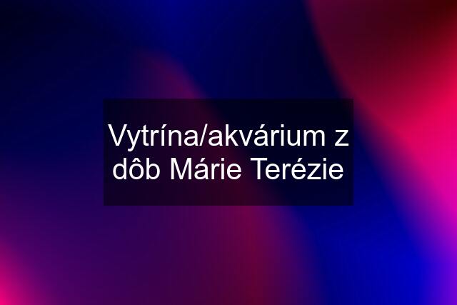 Vytrína/akvárium z dôb Márie Terézie