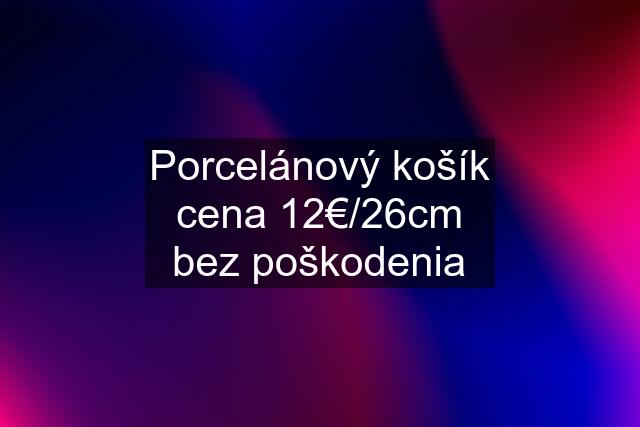 Porcelánový košík cena 12€/26cm bez poškodenia