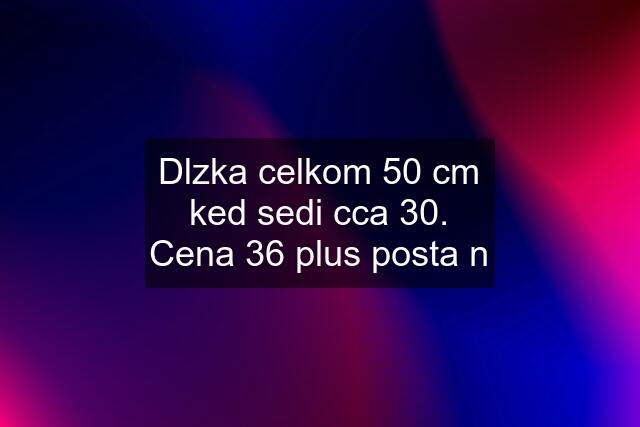 Dlzka celkom 50 cm ked sedi cca 30. Cena 36 plus posta n