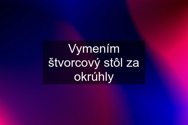 Vymením štvorcový stôl za okrúhly