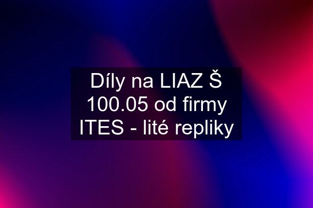 Díly na LIAZ Š 100.05 od firmy ITES - lité repliky
