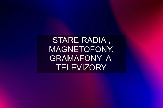 STARE RADIA , MAGNETOFONY, GRAMAFONY  A  TELEVIZORY