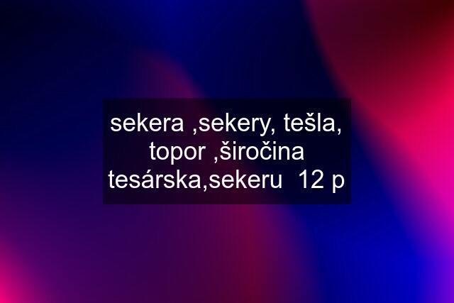 sekera ,sekery, tešla, topor ,širočina tesárska,sekeru  12 p