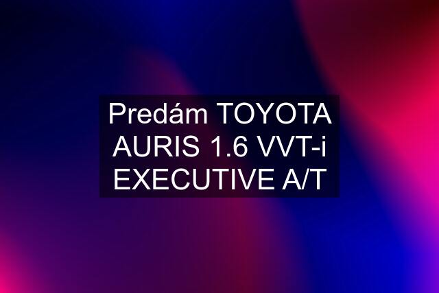 Predám TOYOTA AURIS 1.6 VVT-i EXECUTIVE A/T