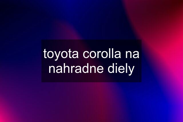 toyota corolla na nahradne diely