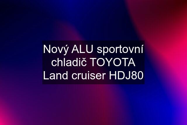 Nový ALU sportovní chladič TOYOTA Land cruiser HDJ80