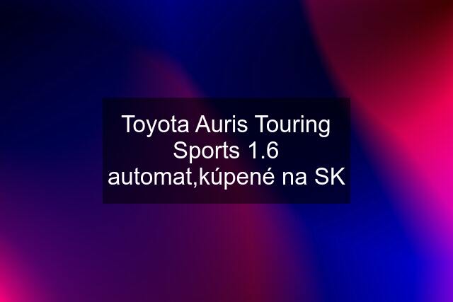 Toyota Auris Touring Sports 1.6 automat,kúpené na SK