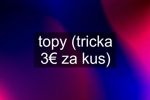 topy (tricka 3€ za kus)