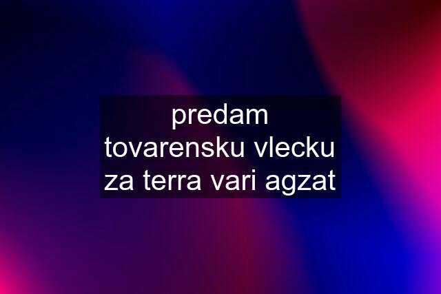 predam tovarensku vlecku za terra vari agzat