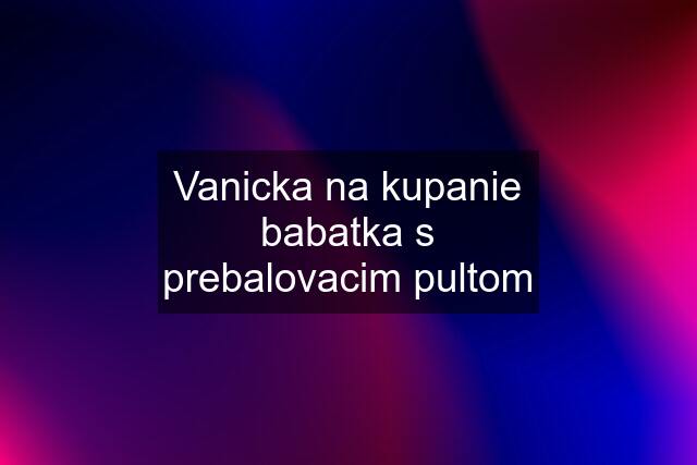 Vanicka na kupanie babatka s prebalovacim pultom