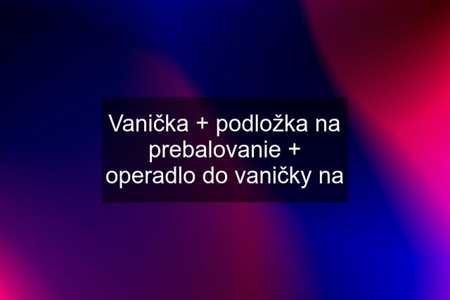 Vanička + podložka na prebalovanie + operadlo do vaničky na